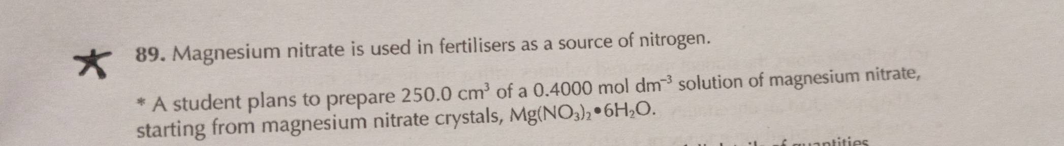 Magnesium nitrate is used in fertilisers as a source of nitrogen. 
A student plans to prepare 250.0cm^3 of a 0.4000 mol dm^(-3) solution of magnesium nitrate, 
starting from magnesium nitrate crystals, Mg(NO_3)_2· 6H_2O.