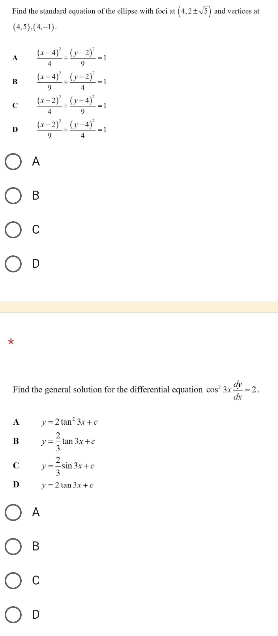 Find the standard equation of the ellipse with foci at (4,2± sqrt(5)) and vertices at
(4,5),(4,-1).
A frac (x-4)^24+frac (y-2)^29=1
B frac (x-4)^29+frac (y-2)^24=1
C frac (x-2)^24+frac (y-4)^29=1
D frac (x-2)^29+frac (y-4)^24=1
A
B
C
D
*
Find the general solution for the differential equation cos^23x dy/dx =2.
A y=2tan^23x+c
B y= 2/3 tan 3x+c
C y= 2/3 sin 3x+c
D y=2tan 3x+c
A
B
C
D