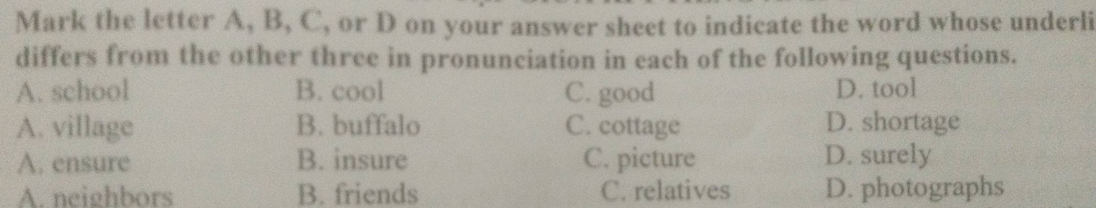 Mark the letter A, B, C, or D on your answer sheet to indicate the word whose underli
differs from the other three in pronunciation in each of the following questions.
A. school B. cool C. good D. tool
A. village B. buffalo C. cottage D. shortage
A. ensure B. insure C. picture D. surely
A. neighbors B. friends C. relatives D. photographs