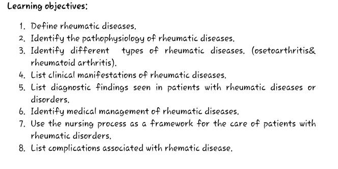 Learning objectives: 
1. Define rheumatic diseases. 
2. Identify the pathophysiology of rheumatic diseases. 
3. Identify different types of rheumatic diseases. (osetoarthritis& 
rheumatoid arthritis). 
4. List clinical manifestations of rheumatic diseases. 
5. List diagnostic findings seen in patients with rheumatic diseases or 
disorders. 
6. Identify medical management of rheumatic diseases. 
7. Use the nursing process as a framework for the care of patients with 
rheumatic disorders. 
8. List complications associated with rhematic disease.