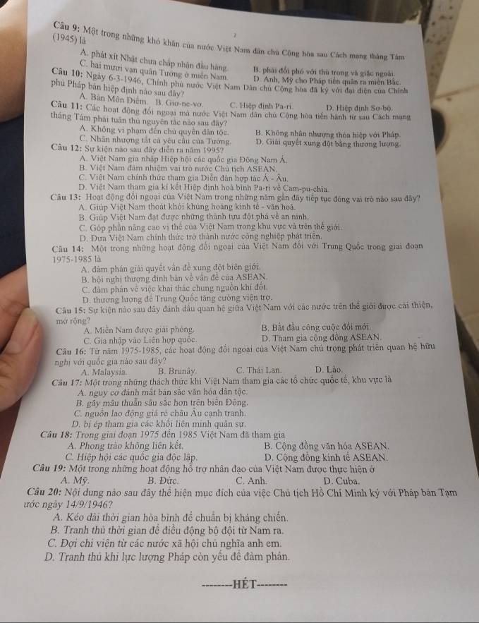 (1945) là
Câu 9: Một trong những khó khăn của nước Việt Nam dân chủ Cộng hòa sau Cách mạng thắng Tâm
A. phát xít Nhật chưa chấp nhận đầu hàng B. phái đổi phó với thù trong và giặc ngoài
C. hai mươi vạn quân Tướng ở miễn Nam D. Anh, Mỹ cho Pháp tiến quân ra miên Bắc
Câu 10: Ngày 6-3-1946, Chính phủ nước Việt Nam Dân chủ Cộng hoa đã ký với đại diện của Chính
phủ Pháp bản hiệp định nào sau đây?
A. Bân Môn Diễm. B. Gio-ne-vơ. C. Hiệp định Pa-ri D. Hiệp định Sơ-bộ.
Câu 11: Các hoạt động đổi ngoại mã nước Việt Nam dân chu Cộng hòa tiền hành từ sau Cách mạng
tháng Tám phái tuần thủ nguyên tắc nào sau đây?
A. Không vi phạm đến chủ quyên dân tộc B. Không nhân nhượng thòa hiệp với Pháp,
C. Nhân nhượng tắt cả yêu câu của Tướng D. Giải quyết xung đột bằng thương lượng
Câu 12: Sự kiện nào sau đây diễn ra năm 1995?
A. Việt Nam gia nhập Hiệp hội các quốc gia Đông Nam Á.
B. Việt Nam đâm nhiệm vai trò nước Chủ tịch ASEAN,
C. Việt Nam chính thức tham gia Diễn đân hợp tác A-Au
D. Việt Nam tham gia kí kết Hiệp định hoà bình Pa-ri về Cam-pu-chia
Câu 13: Hoạt động đổi ngoại của Việt Nam trong những năm gần đây tiếp tục đồng vai trò não sau đây?
A. Giúp Việt Nam thoát khỏi khủng hoáng kinh tế - văn hoá.
B. Giúp Việt Nam đạt được những thành tựu đột phá về an ninh.
C. Góp phần năng cao vị thể của Việt Nam trong khu vực và trên thể giới,
D. Đưa Việt Nam chính thức trở thành nước công nghiệp phát triển.
Câu 14: Một trong những hoạt động đổi ngoại của Việt Nam đổi với Trung Quốc trong giai đoạn
1975-1985 l
A. đàm phán giải quyết vẫn đề xung đột biên giới
B. hội nghị thượng đình bản về vận đề của ASEAN.
C. đâm phán về việc khai thác chung nguồn khí đốt.
D. thương lượng đê Trung Quốc tăng cường viện trợ.
Câu 15: Sự kiện nào sau đãy đánh dầu quan hệ giữa Việt Nam với các nước trên thể giới được cái thiện,
mở rộng?
A. Miền Nam được giải phỏng, B. Bắt đầu công cuộc đổi mới.
C. Gia nhập vào Liên hợp quốc. D. Tham gia cộng đồng ASEAN.
Câu 16: Từ năm 1975-1985, các hoạt động đổi ngoại của Việt Nam chú trọng phát triển quan hệ hữu
nghị với quốc gia nào sau đây? C. Thái Lan. D. Lào.
A. Malaysia. B. Brunây.
Cầu 17: Một trong những thách thức khi Việt Nam tham gia các tổ chức quốc tế, khu vực là
A. nguy cơ đánh mất bản sắc văn hóa dân tộc.
B. gây mâu thuần sâu sắc hơn trên biển Đồng.
C. nguồn lao động giá rẻ châu Âu cạnh tranh.
D. bị ép tham gia các khổi liên minh quân sự,
Câu 18: Trong giai đoạn 1975 đến 1985 Việt Nam đã tham gia
A. Phong trào không liên kết, B. Cộng đồng văn hóa ASEAN.
C. Hiệp hội các quốc gia độc lập. D. Cộng đồng kinh tế ASEAN.
Câu 19: Một trong những hoạt động hỗ trợ nhân đạo của Việt Nam được thực hiện ở
A. Mỹ. B. Đức. C. Anh. D. Cuba.
Câu 20: Nội dung nào sau đây thể hiện mục đích của việc Chủ tịch Hồ Chí Minh ký với Pháp bản Tạm
nớc ngày 14/9/1946?
A. Kéo dài thời gian hòa bình đề chuẩn bị kháng chiến.
B. Tranh thủ thời gian đề điều động bộ đội từ Nam ra.
C. Đợi chi viện từ các nước xã hội chủ nghĩa anh em.
D. Tranh thủ khi lực lượng Pháp còn yếu đề đàm phán.
HếT