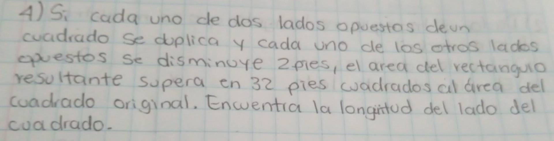 Si cada uno de dos lados opuestos deon 
cuadrado se doplica y cada uno de los otros lados 
epvestos se disminure 2pies, el area del rectanguo 
resultante supera en 32 pies wadrados al airea del 
coadrado original, Encentia la longintod del lado del 
coa drado.