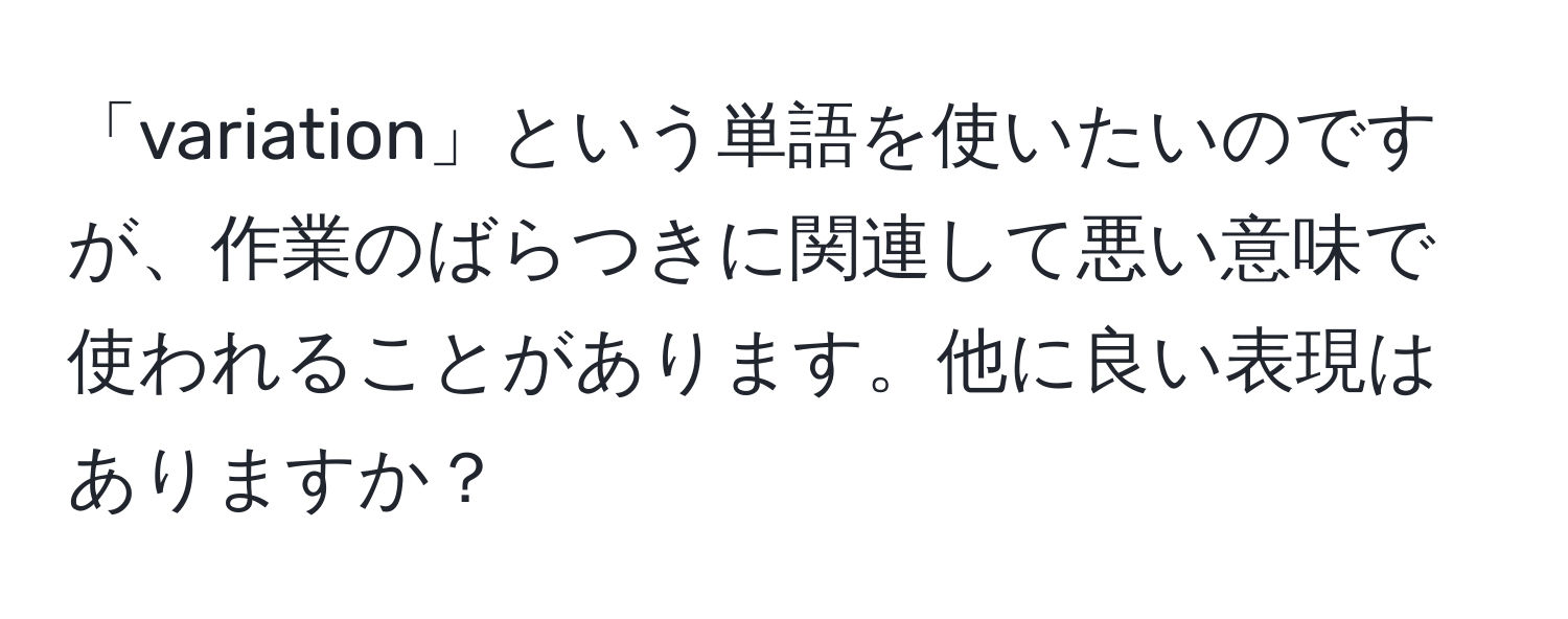 「variation」という単語を使いたいのですが、作業のばらつきに関連して悪い意味で使われることがあります。他に良い表現はありますか？