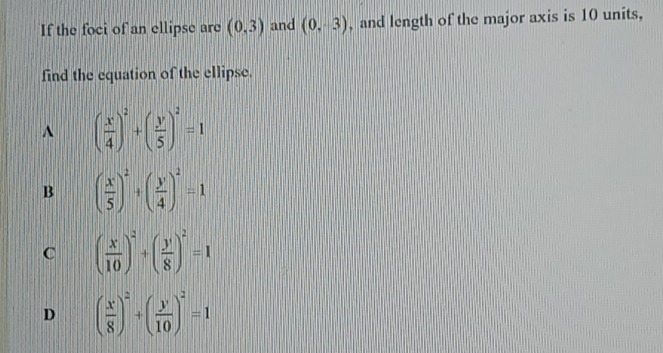 If the foci of an ellipse are (0,3) and (0,-3) , and length of the major axis is 10 units,
find the equation of the ellipse.
^ ( x/4 )^2+( y/5 )^2=1
B ( x/5 )^2+( y/4 )^2=1
C ( x/10 )^2+( y/8 )^2=1
D ( x/8 )^2+( y/10 )^2=1