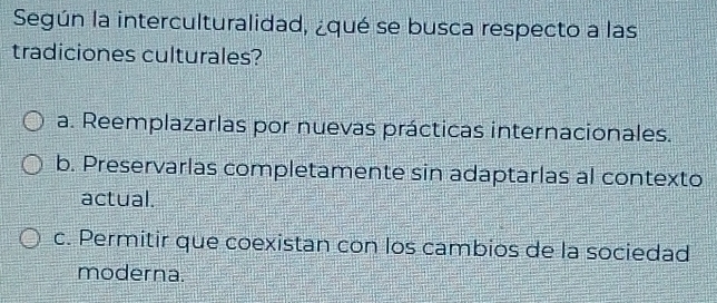 Según la interculturalidad, ¿qué se busca respecto a las
tradiciones culturales?
a. Reemplazarlas por nuevas prácticas internacionales.
b. Preservarlas completamente sin adaptarlas al contexto
actual.
c. Permitir que coexistan con los cambios de la sociedad
moderna.