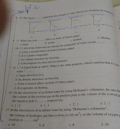 A 12. The figure _represents the change in water d ity by chang empera
Deatry(goo")E ry(sin^2)cm^5=
(^circ C) a 4°C
toop i
overline B-C
d.

a .
effect on both of litmus paper. b.
d. alkaline
13. Water has a/an_
c. neutral
a. basic b. acidic
14. □ All of the following are among the properties of water except ..........
a. it has a neutral effect on both of litmus paper.
b. it is a polar compound.
c. its volume increases by freezing.
d. it decomposes by heat into its elements.
15.  A liquid boils at 100°C. What is the other property, which confirms that it is pn
water ?_
a. Sugar dissolves in it.
b. Its density decreases on freezing.
c. It has a neutral effect on both of litmus paper.
d. It evaporates on heating.
16. On the electrolysis of acidified water by using Hofmann’s voltameter, the ratio b
the volume of the evolved gas at the positive pole to the volume of the evolved 
the negative pole is _respectively.
a. 1:2 b. 1:1 c. 2:1 d. 3:1
17. In the electrolysis of acidified water by using “Hofmann’s voltameter”’,
the volume of hydrogen gas that evolves is (16cm^3) ,  so the volume of oxygen 
evolves is _cm³
a. 16 b. 6 c. 8 d. 10