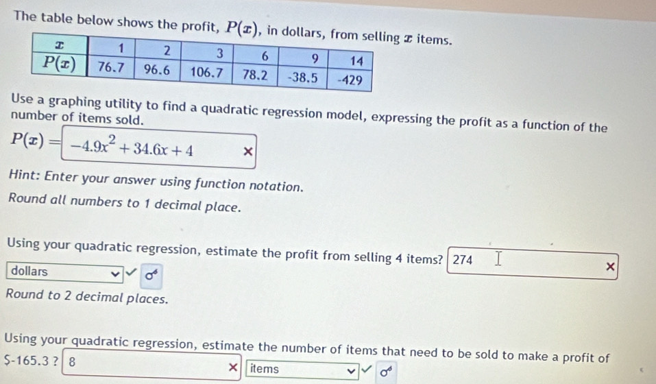 The table below shows the profit,  items.
Use a graphing utility to find a quadratic regression model, expressing the profit as a function of the
number of items sold.
P(x)=-4.9x^2+34.6x+4 ×
Hint: Enter your answer using function notation.
Round all numbers to 1 decimal place.
Using your quadratic regression, estimate the profit from selling 4 items? 274 ×
dollars sigma^6
Round to 2 decimal places.
Using your quadratic regression, estimate the number of items that need to be sold to make a profit of
$-165.3 ？ 8 × items sigma^6