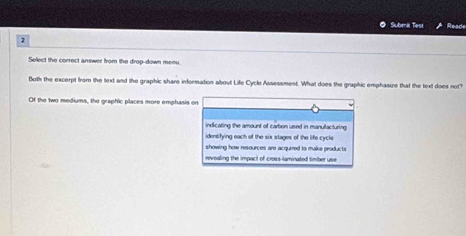 Submit Test Reade
2
Select the correct answer from the drop-down menu.
Both the excerpt from the text and the graphic share information about Life Cycle Assessment. What does the graphic emphasize that the text does not?
Of the two mediums, the graphic places more emphasis on
indicating the amount of carbon used in manulacturing
identifying each of the six stages of the life cycle
showing how resources are acquired to make products
revealing the impact of cross-laminated timber use