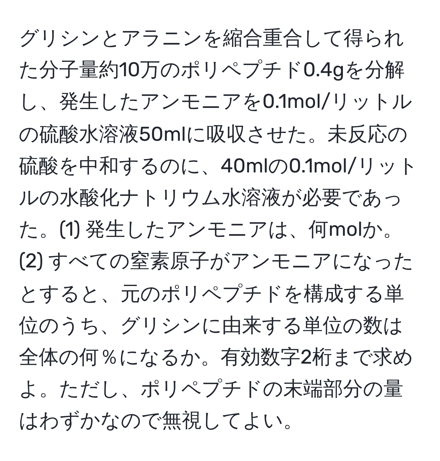 グリシンとアラニンを縮合重合して得られた分子量約10万のポリペプチド0.4gを分解し、発生したアンモニアを0.1mol/リットルの硫酸水溶液50mlに吸収させた。未反応の硫酸を中和するのに、40mlの0.1mol/リットルの水酸化ナトリウム水溶液が必要であった。(1) 発生したアンモニアは、何molか。(2) すべての窒素原子がアンモニアになったとすると、元のポリペプチドを構成する単位のうち、グリシンに由来する単位の数は全体の何％になるか。有効数字2桁まで求めよ。ただし、ポリペプチドの末端部分の量はわずかなので無視してよい。