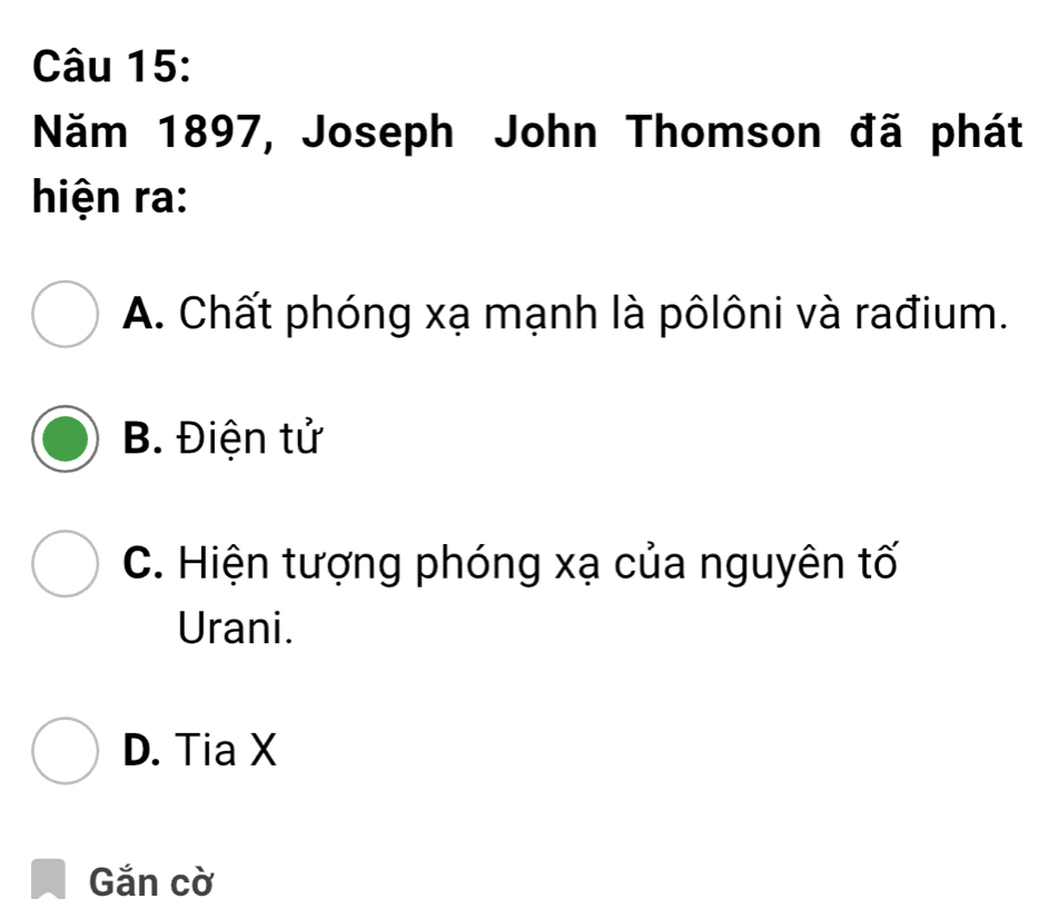 Năm 1897, Joseph John Thomson đã phát
hiện ra:
A. Chất phóng xạ mạnh là pôlôni và rađium.
B. Điện tử
C. Hiện tượng phóng xạ của nguyên tố
Urani.
D. Tia X
Gắn cờ