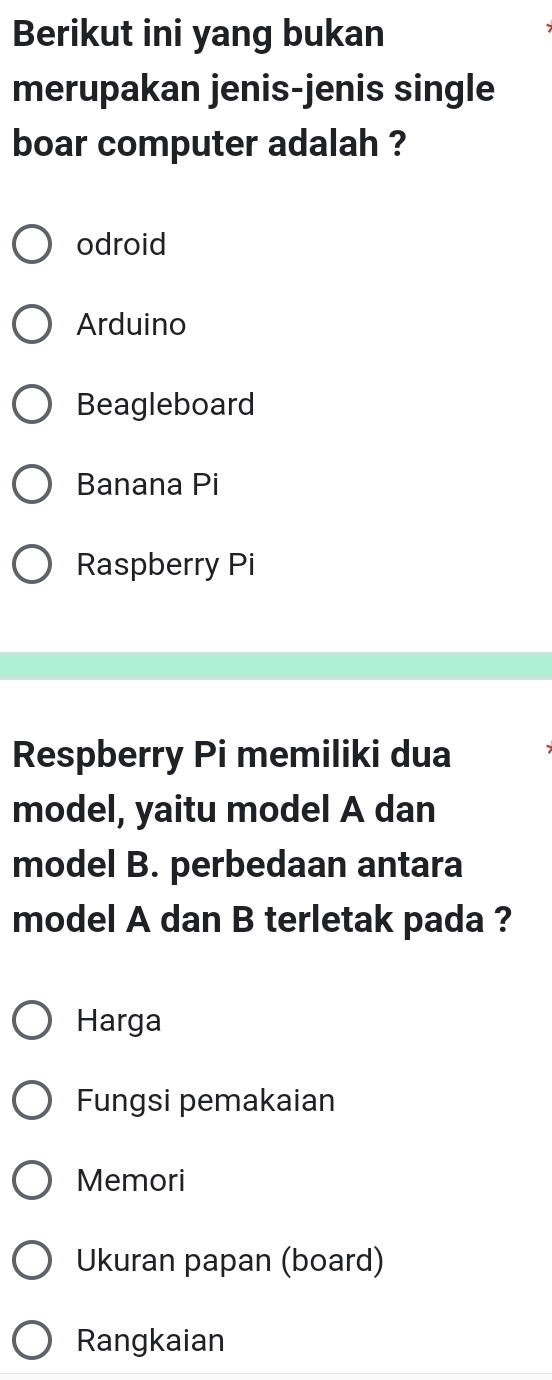 Berikut ini yang bukan
merupakan jenis-jenis single
boar computer adalah ?
odroid
Arduino
Beagleboard
Banana Pi
Raspberry Pi
Respberry Pi memiliki dua
model, yaitu model A dan
model B. perbedaan antara
model A dan B terletak pada ?
Harga
Fungsi pemakaian
Memori
Ukuran papan (board)
Rangkaian