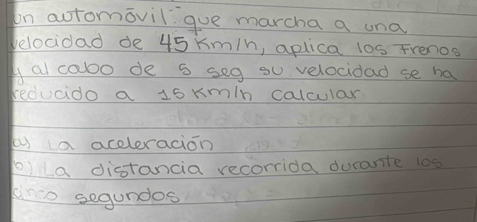 on actomovilgue marcha a una 
velocidad de 45 km/h, aplica l0s Frenos 
y al caoo de s seg su velocidad se ha 
reducido a 15 km/n calcular 
b a aceleracion 
p)La distancia recorrida durante 1os 
anco segundos