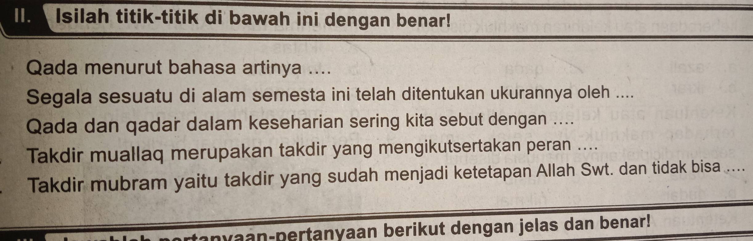 ll. Isilah titik-titik di bawah ini dengan benar! 
Qada menurut bahasa artinya .... 
Segala sesuatu di alam semesta ini telah ditentukan ukurannya oleh .... 
Qada dan qadar dalam keseharian sering kita sebut dengan .... 
Takdir muallaq merupakan takdir yang mengikutsertakan peran .... 
Takdir mubram yaitu takdir yang sudah menjadi ketetapan Allah Swt. dan tidak bisa .... 
anyaan-pertanyaan berikut dengan jelas dan benar!