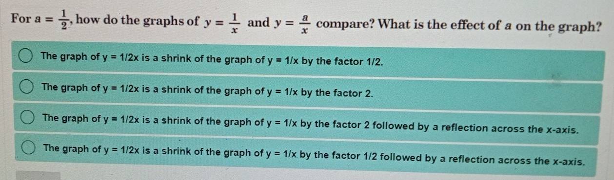 For a= 1/2  , how do the graphs of y= 1/x  and y= a/x  compare? What is the effect of a on the graph?
The graph of y=1/2x is a shrink of the graph of y=1/x by the factor 1/2.
The graph of y=1/2x is a shrink of the graph of y=1/x by the factor 2.
The graph of y=1/2x is a shrink of the graph of y=1/x by the factor 2 followed by a reflection across the x-axis.
The graph of y=1/2x is a shrink of the graph of y=1/x by the factor 1/2 followed by a reflection across the x-axis.