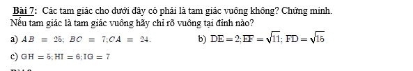 Các tam giác cho dưới đây có phải là tam giác vuông không? Chứng minh.
Nếu tam giác là tam giác vuông hãy chỉ rõ vuông tại đỉnh nào?
a) AB=26; BC=7; CA=24. b) DE=2; EF=sqrt(11); FD=sqrt(15)
c) GH=6 : HI=6 : IG=7