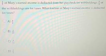  1/5  of Mary's earned income is deducted from her paycheck for withholdings.  3/4  of
the withholdings are for taxes. What fraction of Mary's earned income is deducted
for taxes?
A)  4/9 
B)  3/20 
C)  4/15 
D)  1/5 