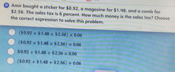 Amir bought a sticker for $0.92, a magazine for $1.48, and a comb for
$2.56. The sales tax is 6 percent. How much money is the sales tax? Choose
the correct expression to solve this problem.
($0.92+$1.48+$2.56)* 0.06
($0.92* $1.48* $2.56)* 0.06
$0.92+$1.48+$2.56* 0.06
($0.92+$1.48+$2.56)+0.06