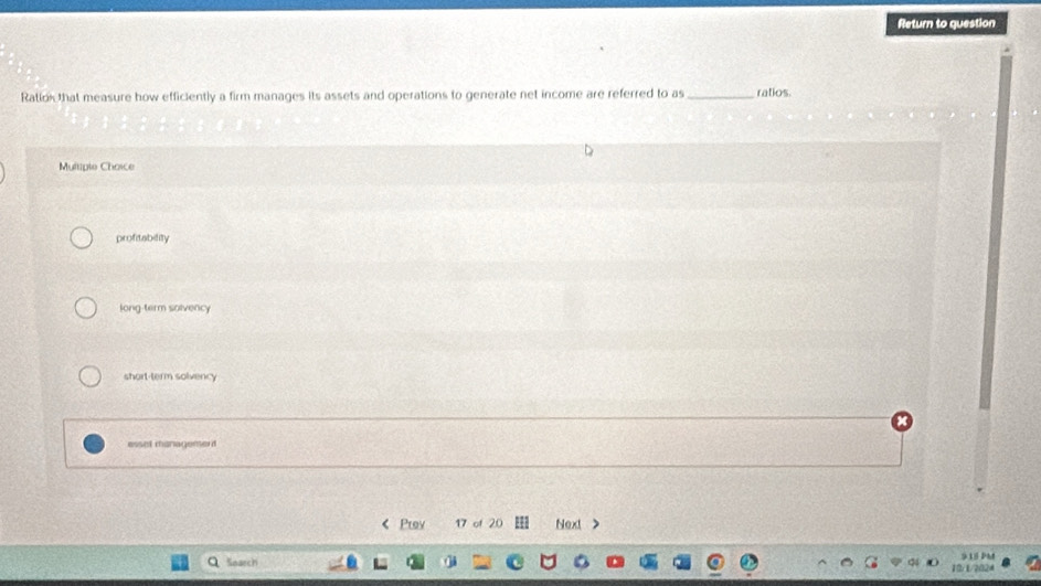 Return to question
Ration that measure how efficiently a firm manages its assets and operations to generate net income are referred to as_ ratios.
Multiple Choice
profitability
long-term solvency
short-term solvency
essel managemerd
< Prev 17 of 20 Next >
Q Search 9 1 
10/1/2024