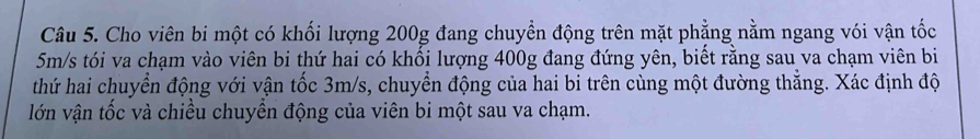 Cho viên bi một có khối lượng 200g đang chuyển động trên mặt phẳng nằm ngang vói vận tốc
5m/s tói va chạm vào viên bi thứ hai có khối lượng 400g đang đứng yên, biết rằng sau va chạm viên bi 
thứ hai chuyển động với vận tốc 3m/s, chuyển động của hai bi trên cùng một đường thắng. Xác định độ 
lớn vận tốc và chiều chuyền động của viên bi một sau va chạm.