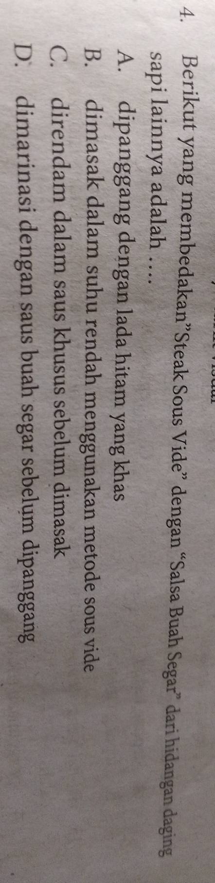 Berikut yang membedakan”Steak Sous Vide” dengan “Salsa Buah Segar” dari hidangan daging
sapi lainnya adalah ….
A. dipanggang dengan lada hitam yang khas
B. dimasak dalam suhu rendah menggunakan metode sous vide
C. direndam dalam saus khusus sebelum dimasak
D. dimarinasi dengan saus buah segar sebelum dipanggang
