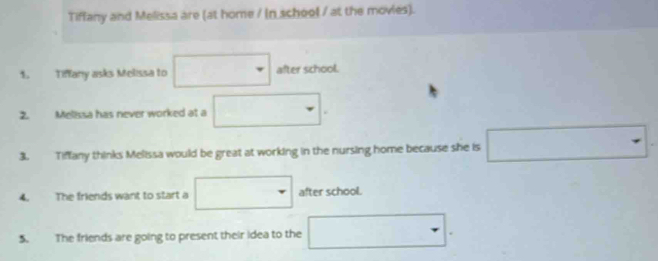 Tiffany and Melissa are (at home / (n school / at the movies). 
1. Tiffany asks Melissa to □ after school. 
2. Melissa has never worked at a □
3. Tiffany thinks Melissa would be great at working in the nursing home because she is □ -
4. The friends want to start a □ after school. 
5. The friends are going to present their idea to the □.