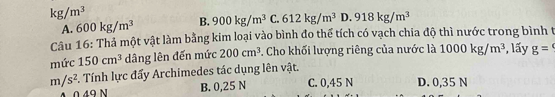 kg/m^3
A. 600kg/m^3 B. 900kg/m^3 C. 612kg/m^3 D. 918kg/m^3
Câu 16: Thả một vật làm bằng kim loại vào bình đo thể tích có vạch chia độ thì nước trong bình t
mức 150cm^3 dâng lên đến mức 200cm^3. Cho khối lượng riêng của nước là 1000kg/m^3 , lấy g=
m/s^2. Tính lực đẩy Archimedes tác dụng lên vật.
0 49 N B. 0,25 N C. 0,45 N D. 0,35 N