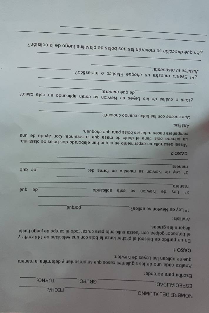 NOMBRE DEL ALUMNO: 
_FECHA: 
_ 
_ 
ESPECIALIDAD: _GRUPO: _TURNO: 
Escribir para aprender 
Analiza cada uno de los siguientes casos que se presentan y determina la manera 
que se aplican las Leyes de Newton: 
CASO 1 
En un partido de beisbol el pitcher lanza la bola con una velocidad de 144 km/hr y 
el bateador golpea con fuerza suficiente para cruzar todo el campo de juego hasta 
llegar a las gradas. 
Análisis:
1^a Ley de Newton se aplica?:_ porqué_ 
_
2^a Ley de Newton se está aplicando: _de qué 
manera_ 
_
3^n Ley de Newton se muestra en forma de: 
_ 
manera _de qué 
_ 
CASO 2 
Misael desarrolla un experimento en el que han elaborado dos bolas de plastilina. 
La primera bola tiene el doble de masa que la segunda. Con ayuda de una 
compañera hacen rodar las bolas para que choquen. 
Análisis: 
_ 
Qué sucede con las bolas cuando chocan? 
_ 
_ 
¿Cuál o cuáles de las Leyes de Newton se están aplicando en esta caso?: 
_de qué manera: 
_ 
¿El Evento muestra un choque Elástico o Inelástico?: 
_ 
Justifica tu respuesta: 
_ 
_ 
_ 
¿En qué dirección se moverán las dos bolas de plastilina luego de la colisión? 
_