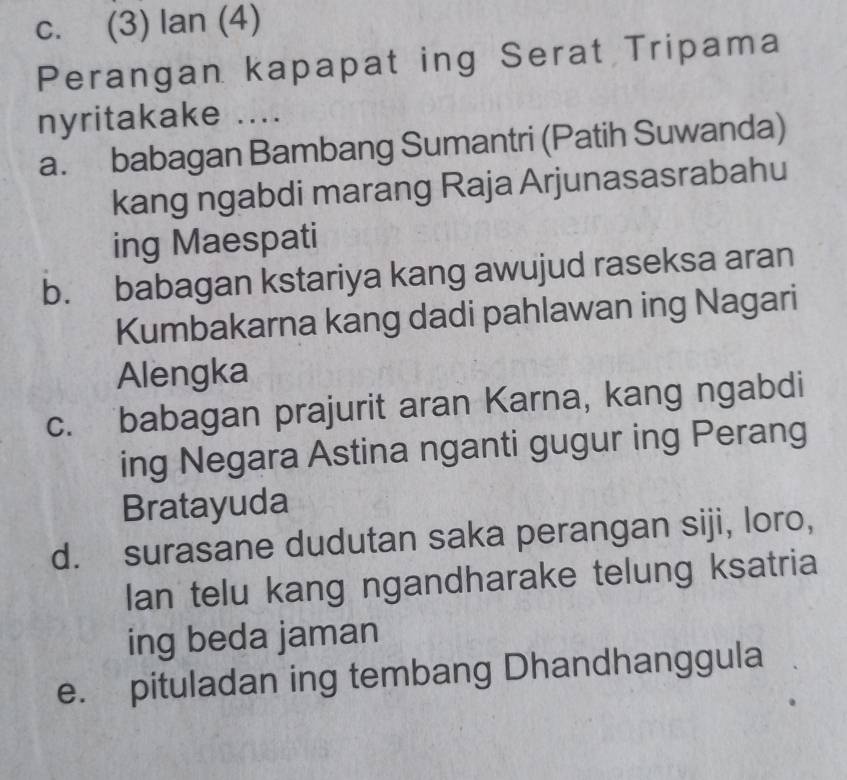 c. (3) lan (4)
Perangan kapapat ing Serat Tripama
nyritakake ....
a. babagan Bambang Sumantri (Patih Suwanda)
kang ngabdi marang Raja Arjunasasrabahu
ing Maespati
b. babagan kstariya kang awujud raseksa aran
Kumbakarna kang dadi pahlawan ing Nagari
Alengka
c. babagan prajurit aran Karna, kang ngabdi
ing Negara Astina nganti gugur ing Perang
Bratayuda
d. surasane dudutan saka perangan siji, loro,
lan telu kang ngandharake telung ksatria
ing beda jaman
e. pituladan ing tembang Dhandhanggula