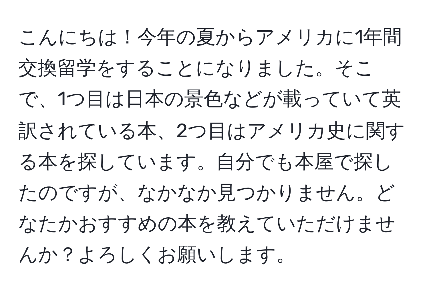 こんにちは！今年の夏からアメリカに1年間交換留学をすることになりました。そこで、1つ目は日本の景色などが載っていて英訳されている本、2つ目はアメリカ史に関する本を探しています。自分でも本屋で探したのですが、なかなか見つかりません。どなたかおすすめの本を教えていただけませんか？よろしくお願いします。