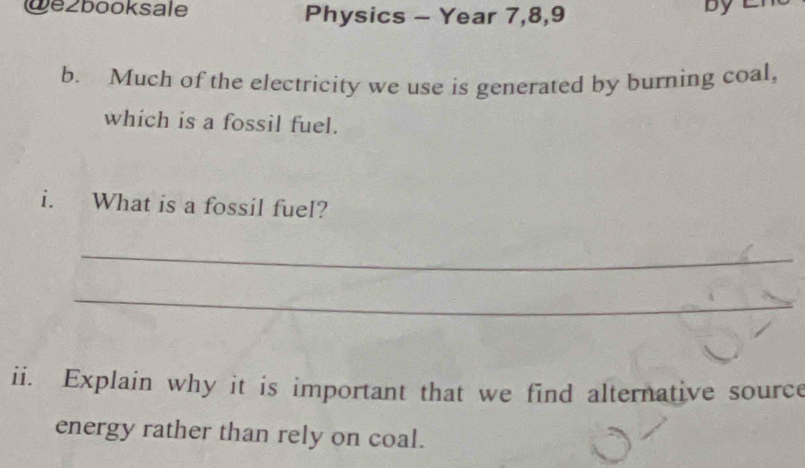 we2booksale Physics - Year 7,8,9 
by 
b. Much of the electricity we use is generated by burning coal, 
which is a fossil fuel. 
i. What is a fossil fuel? 
_ 
_ 
ii. Explain why it is important that we find alternative source 
energy rather than rely on coal.