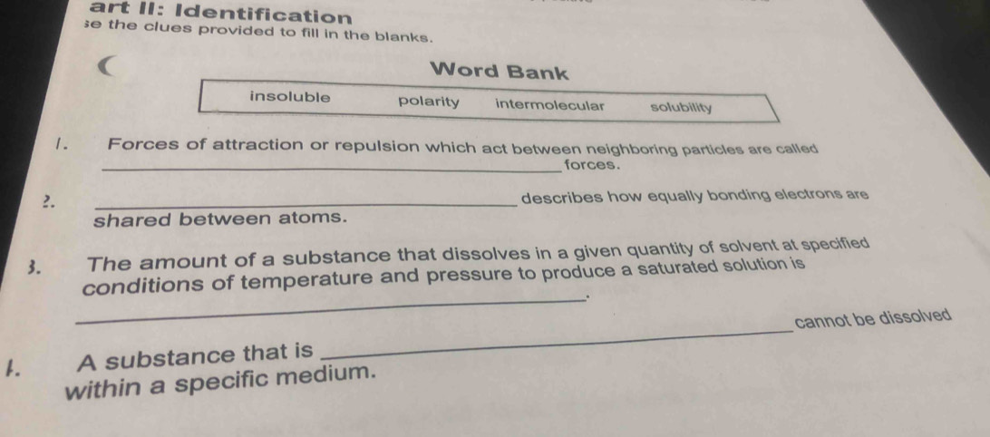 art II: Identification
e the clues provided to fill in the blanks.
Word Bank
insoluble polarity intermolecular solubility
1. Forces of attraction or repulsion which act between neighboring particles are called
_forces.
2.
_
describes how equally bonding electrons are
shared between atoms.
3. The amount of a substance that dissolves in a given quantity of solvent at specified
conditions of temperature and pressure to produce a saturated solution is
_.
1. A substance that is _cannot be dissolved
within a specific medium.