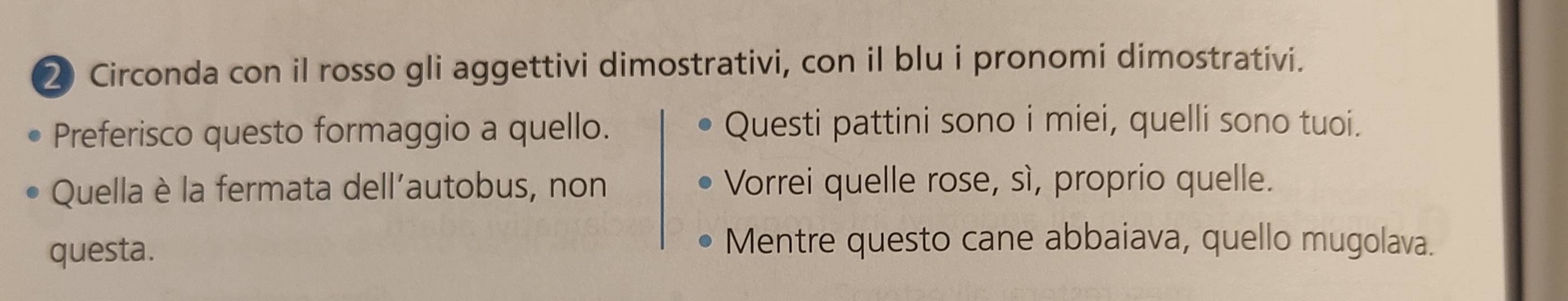 ② Circonda con il rosso gli aggettivi dimostrativi, con il blu i pronomi dimostrativi.
Preferisco questo formaggio a quello. Questi pattini sono i miei, quelli sono tuoi.
Quella è la fermata dell’autobus, non Vorrei quelle rose, sì, proprio quelle.
questa.
Mentre questo cane abbaiava, quello mugolava.