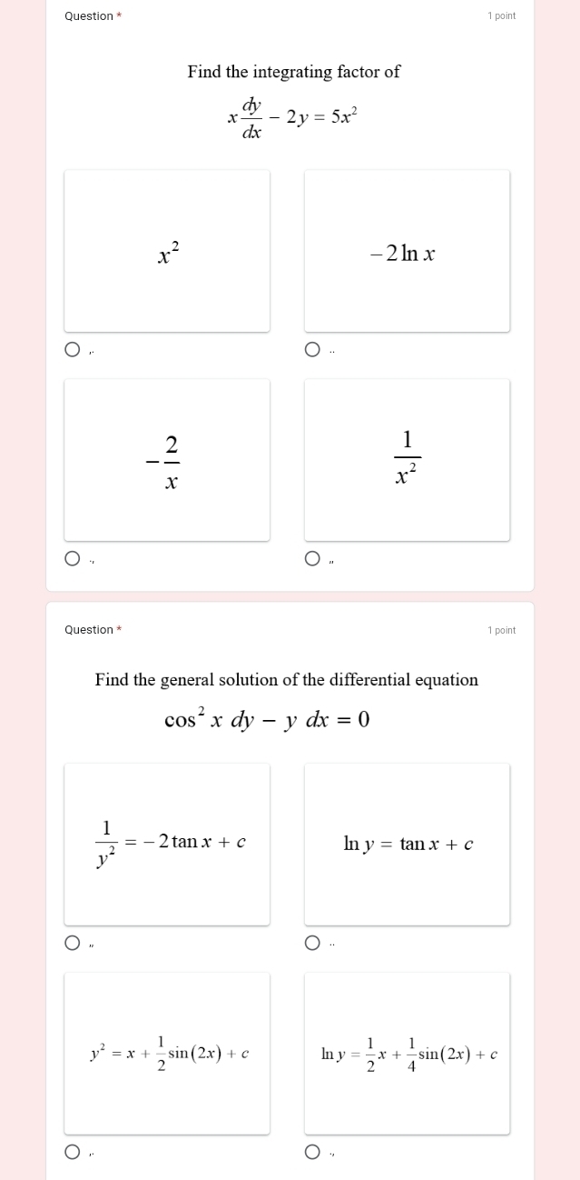 Question * 1 point
Find the integrating factor of
x dy/dx -2y=5x^2
x^2 -2ln x
- 2/x 
 1/x^2 
Question * 1 point
Find the general solution of the differential equation
cos^2xdy-ydx=0
 1/y^2 =-2tan x+c
ln y=tan x+c
 ,,
y^2=x+ 1/2 sin (2x)+c ln y= 1/2 x+ 1/4 sin (2x)+c