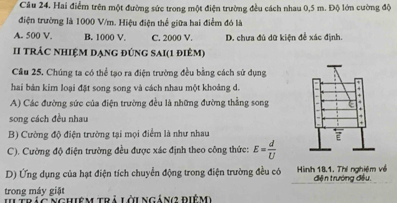 Hai điểm trên một đường sức trong một điện trường đều cách nhau 0,5 m. Độ lớn cường độ
điện trường là 1000 V/m. Hiệu điện thế giữa hai điểm đó là
A. 500 V. B. 1000 V. C. 2000 V. D. chưa đủ dữ kiện đề xác định.
I tRÁC NHIỆM DẠnG đÚNG SAI(1 điêm)
Câu 25. Chúng ta có thể tạo ra điện trường đều bằng cách sử dụng
hai bản kim loại đặt song song và cách nhau một khoảng d.
A) Các đường sức của điện trường đều là những đường thẳng song
song cách đều nhau
B) Cường độ điện trường tại mọi điểm là như nhau
C). Cường độ điện trường đều được xác định theo công thức: E= d/U 
D) Ứng dụng của hạt điện tích chuyển động trong điện trường đều có Hình 18.1. Thí nghiệm về
điện trưởng đều,
trong máy giặt
IItrác Nghiêm trả lờingán(2 điểm)