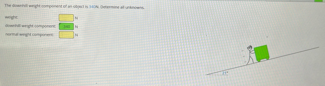The downhill weight component of an object is 340N. Determine all unknowns.
weight: □ N
downhill weight component: beginarrayr 340N □ Nendarray
normal weight component: