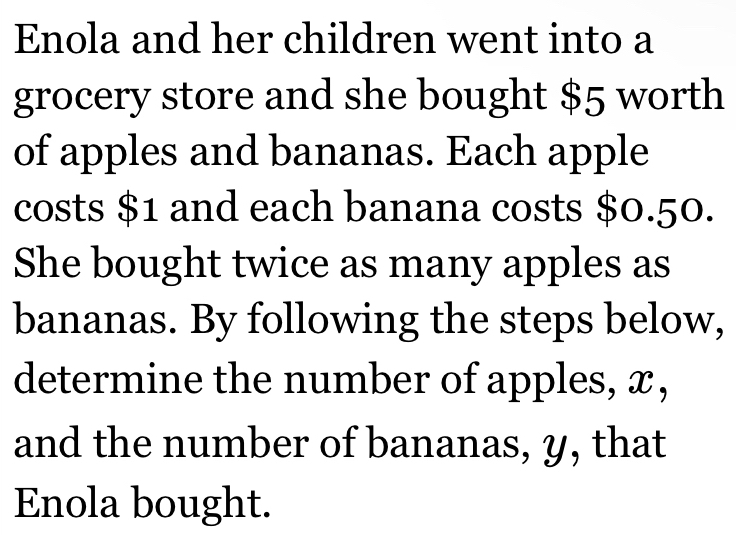 Enola and her children went into a 
grocery store and she bought $5 worth 
of apples and bananas. Each apple 
costs $1 and each banana costs $0.50. 
She bought twice as many apples as 
bananas. By following the steps below, 
determine the number of apples, x, 
and the number of bananas, y, that 
Enola bought.