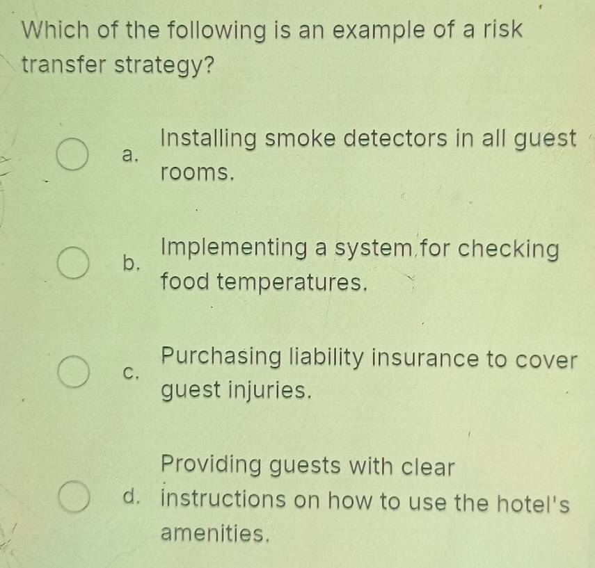 Which of the following is an example of a risk
transfer strategy?
Installing smoke detectors in all guest
a,
rooms.
b.
Implementing a system for checking
food temperatures.
Purchasing liability insurance to cover
C.
guest injuries.
Providing guests with clear
d. instructions on how to use the hotel's
amenities.