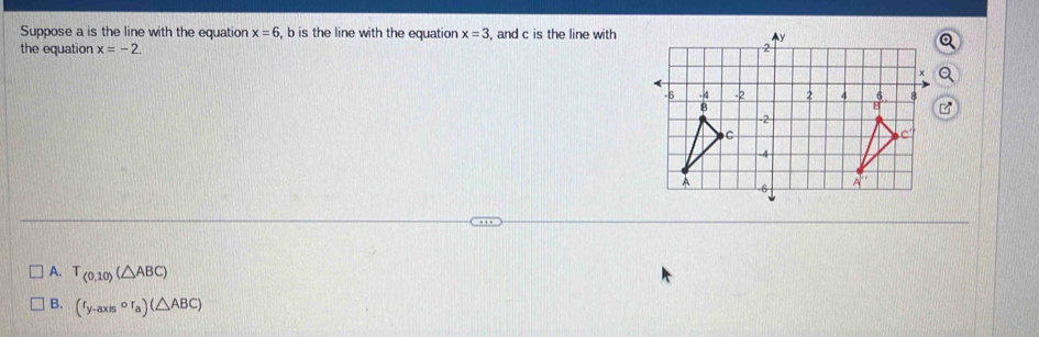 Suppose a is the line with the equation x=6 , b is the line with the equation x=3 , and c is the line with
the equation x=-2.
A. T_(0,10)(△ ABC)
B. (r_y-axiscirc r_a)(△ ABC)