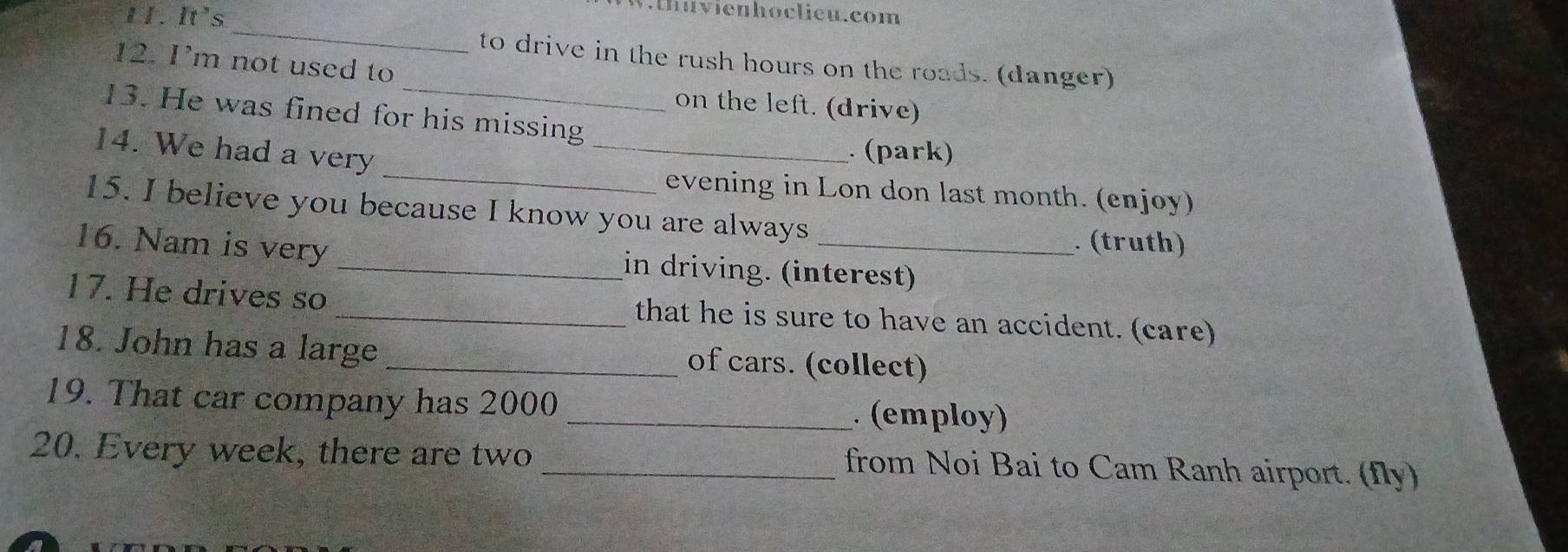 L1. It's 
.thuvienhoclieu.com 
_ 
to drive in the rush hours on the roads. (danger) 
_ 
12. I’m not used to 
on the left. (drive) 
13. He was fined for his missing 
_ 
14. We had a very_ 
. (park) 
evening in Lon don last month. (enjoy) 
15. I believe you because I know you are always 
. (truth) 
16. Nam is very _in driving. (interest) 
17. He drives so _that he is sure to have an accident. (care) 
18. John has a large _of cars. (collect) 
19. That car company has 2000 _. (employ) 
20. Every week, there are two _from Noi Bai to Cam Ranh airport. (fly)