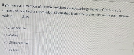 If you have a conviction of a traffic violation (except parking) and your CDL license is
suspended, revoked or canceled, or disqualified from driving you must notify your employer
with in _ days.
2 business days
45 days
15 business days
31 days