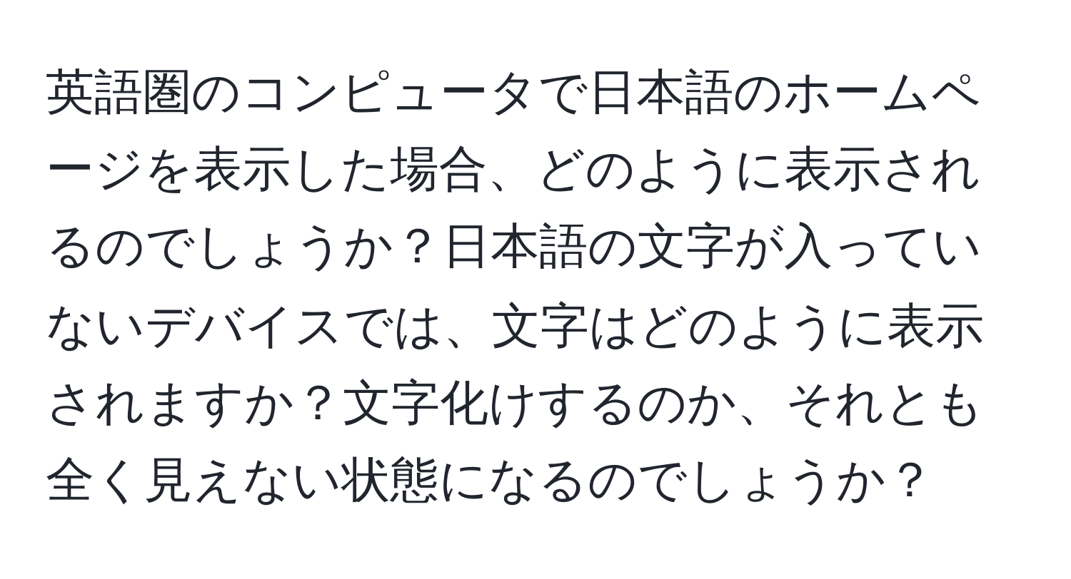 英語圏のコンピュータで日本語のホームページを表示した場合、どのように表示されるのでしょうか？日本語の文字が入っていないデバイスでは、文字はどのように表示されますか？文字化けするのか、それとも全く見えない状態になるのでしょうか？