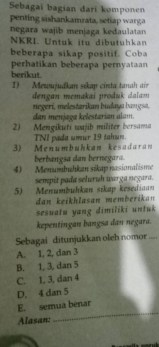 Sebagai bagian dari komponen
penting sishankamrata, setiap warga
negará wajib menjaga kedaulatan
NKRI. Untuk itu dibutuhkan
beberapa sikap positif. Coba
perhatikan beberapa pernyataan
berikut.
1) Mewujudkan sikap cinta tanah air
dengan memakai produk dalam 
negeri, melestarikan budaya bangsa,
dan menjaga kelestarian alam.
2) Mengikuti wajib militer bersama
TNI pada umur 19 tahun.
3) Menumbuhkan kesadaran
berbangsa dan bernegara.
4) Menumbuhkan sikap nasionalisme
sempit pada seluruh warga negara.
5) Menumbuhkan sikap kesediaan
dan keikhlasan memberikan 
sesuatu yang dimiliki untuk
kepentingan bangsa dan negara.
Sebagai ditunjukkan oleh nomor ....
A. 1, 2, dan 3
B. 1, 3, dan 5
C. 1, 3, dan 4
D. 4 dan 5
E. semua benar
Alasan:
_