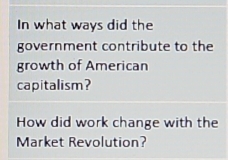 In what ways did the 
government contribute to the 
growth of American 
capitalism? 
How did work change with the 
Market Revolution?