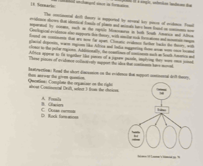 am poses el a sugie, unbraken landmees tat
un kined unchanged since its formation.
18. Scenario:
The continental drift theory is supported by several key pinces of evidence. Fomsil
evidence shows that identical fossils of plasts and asimals have been found on contiments now
separated by oceans, such as the reptile Mesosaurus in both South Amarica and Africa.
Geological evidence also supports this theory, with similar rock formations and mountai ranges
found on contiments that are now far apart. Climatic evidence further backs the thoory, with
glacial deposits, warm regious like Africa and ladia suggesting these areas wese once located
closer to the polar regions. Additionally, the coastlines of continents such as South America and
Africa appear to fit together like pieces of a jigsaw puzzle, implying they were once joined
These pieces of evidence collectively support the idea that continents have moved.
Instruction: Read the short discussion on the evidence that support continental drift theory,
then answer the given question.
Question: Complete the orgmizer on the right
about Continental Drift, select 3 from the choices.
A. Fossils
B. Glaciers
C. Ocean currents
D. Rock formations