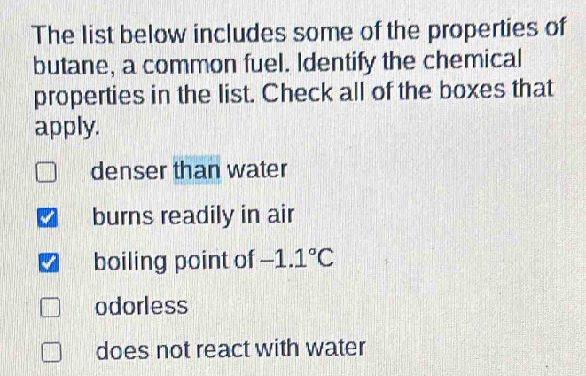 The list below includes some of the properties of
butane, a common fuel. Identify the chemical
properties in the list. Check all of the boxes that
apply.
denser than water
burns readily in air
boiling point of -1.1°C
odorless
does not react with water