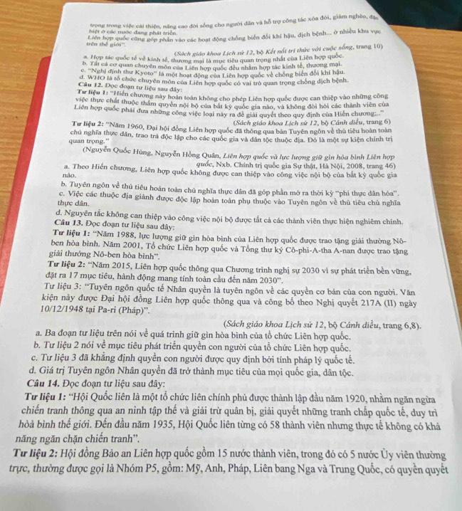 trong trong việc cải thiện, năng cao đời sống cho người dân và hỗ trợ công tác xóa đói, giám nghèo, đặ
biệt ở các mước đang phát triền
trên thế giới''. Liên hợp quốc cũng góp phân vào các hoạt động chồng biển đổi khí hậu, dịch bệnh... ở nhiều khu vực
(Sách giáo khoa Lịch sử 12, bộ Kết nổi tri thức với cuộc sống, trang 10)
a. Hợp tác quốc tế về kinh tế, thương mai là mục tiểu quan trong nhất của Liên hợp quốc.
b. Tất cá cơ quan chuyên môn của Liên hợp quốc đều nhâm hợp tác kinh tế, thương mại
c. '''Nghị định thư Kyoto''' là một hoạt động của Liên hợp quốc về chống biển đổi khí hậu
d. WHO là tổ chức chuyên môn của Liên hợp quốc có vai trò quan trọng chống dịch bệnh.
Câu 12. Đọc đoạn tư liệu sau đây:
Từ liệu 1: ''Hiến chương này hoàn toàn không cho phép Liên hợp quốc được can thiệp vào những công
việc thực chất thuộc thầm quyên nội bộ của bắt kỳ quốc gia nào, và không đòi hỏi các thành viên của
Liên hợp quốc phải đưa những công việc loại này ra đề giải quyết theo quy định của Hiến chương...''
(Sách giáo khoa Lịch sứ 12, bộ Cánh diều, trang 6)
Tư liệu 2: 'Năm 1960, Đại hội đồng Liên hợp quốc đã thông qua bản Tuyên ngôn về thủ tiêu hoàn toàn
quan trọng.” chủ nghĩa thực dân, trao trà độc lập cho các quốc gia và dân tộc thuộc địa. Đó là một sự kiện chính trị
(Nguyễn Quốc Hùng, Nguyễn Hồng Quân, Liên hợp quốc và lực lượng giữ gìn hòa bình Liên hợp
quốc, Nxb. Chính trị quốc gia Sự thật, Hà Nội, 2008, trang 46)
a. Theo Hiến chương, Liên hợp quốc không được can thiệp vào công việc nội bộ của bắt kỳ quốc gia
não.
b. Tuyên ngôn về thủ tiêu hoàn toàn chủ nghĩa thực dân đã góp phần mở ra thời kỷ “phi thực dân hóa”.
c. Việc các thuộc địa giành được độc lập hoàn toàn phụ thuộc vào Tuyên ngôn về thủ tiêu chủ nghĩa
thực dân.
d. Nguyên tắc không can thiệp vào công việc nội bộ được tắt cả các thành viên thực hiện nghiêm chính.
Câu 13. Đọc đoạn tư liệu sau đây:
Tư liệu 1: “Năm 1988, lực lượng giữ gin hòa bình của Liên hợp quốc được trao tặng giải thưởng Nô-
ben hòa bình. Năm 2001, Tổ chức Liên hợp quốc và Tổng thư ký Cô-phi-A-tha A-nan được trao tặng
giải thưởng Nô-ben hòa bình'',
Từ liệu 2: “Năm 2015, Liên hợp quốc thông qua Chương trình nghị sự 2030 vì sự phát triển bền vững,
đặt ra 17 mục tiêu, hành động mang tính toàn cầu đến năm 2030''.
Tư liệu 3: “Tuyên ngôn quốc tế Nhân quyền là tuyên ngôn về các quyền cơ bản của con người. Văn
kiện này được Đại hội đồng Liên hợp quốc thông qua và công bố theo Nghị quyết 217A (II) ngày
10/12/1948 tại Pa-ri (Pháp)”.
(Sách giáo khoa Lịch sử 12, bộ Cánh diều, trang 6,8).
a. Ba đoạn tư liệu trên nói về quá trình giữ gìn hòa bình của tổ chức Liên hợp quốc.
b. Tư liệu 2 nói về mục tiêu phát triển quyền con người của tổ chức Liên hợp quốc.
c. Tư liệu 3 đã khẳng định quyền con người được quy định bởi tính pháp lý quốc tế.
d. Giá trị Tuyên ngôn Nhân quyền đã trở thành mục tiêu của mọi quốc gia, dân tộc.
Câu 14. Đọc đoạn tư liệu sau đây:
Từ liệu 1: “Hội Quốc liên là một tổ chức liên chính phủ được thành lập đầu năm 1920, nhằm ngăn ngừa
chiến tranh thông qua an ninh tập thế và giải trừ quân bị, giải quyết những tranh chấp quốc tế, duy trì
bòà bình thể giới. Đến đầu năm 1935, Hội Quốc liên từng có 58 thành viên nhưng thực tế không có khả
năng ngăn chặn chiến tranh”.
Từ liệu 2: Hội đồng Bảo an Liên hợp quốc gồm 15 nước thành viên, trong đó có 5 nước Ủy viên thường
trực, thường được gọi là Nhóm P5, gồm: Mỹ, Anh, Pháp, Liên bang Nga và Trung Quốc, có quyền quyết