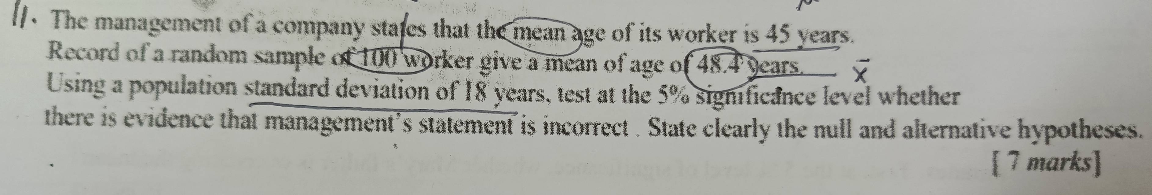 The management of a company stafes that the mean age of its worker is 45 years. 
Record of a random sample of 100 worker give a mean of age of 48.4 years. 
Using a population standard deviation of 18 years, test at the 5% significance level whether 
there is evidence that management’s statement is incorrect . State clearly the null and alternative hypotheses. 
[ 7 marks]