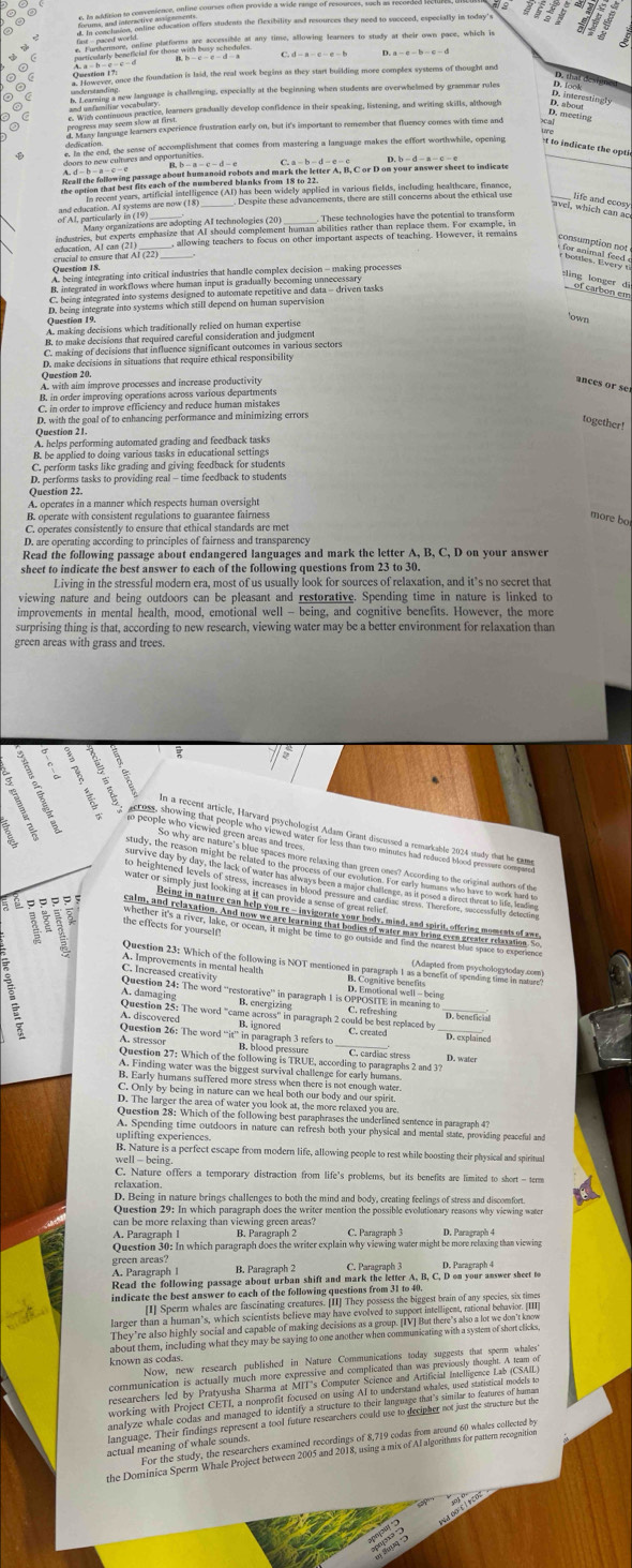 to indicate the opti
beginarrayr f(a)=00-a-8=b-a=1endarray
_
'own
D. make decisions in situations that require ethical responsibility
ances or se
D. with the goal of to enhancing performance and minimizing errors
together!
Question 21.
A. be imphed to dom g varrads Lared in L and frodhy settings
C. perform tasks like grading and giving feedback for students
Question 22.
A. operates in a manner which respects human oversight
B. operate with consistent regulations to guarantee fairness more bo
C. operates consistently to ensure that ethical standards are met
Read the following passage about endangered languages and mark the letter A, B, C, D on your answer
sheet to indicate the best answer to each of the following questions from 23 to 30.
Living in the stressful modern era, most of us usually look for sources of relaxation, and it’s no secret that
improvements in mental health, mood, emotional well - being, and cognitive benefits. However, the more
surprising thing is that, according to new research, viewing water may be a better environment for relaxation than
green areas with grass and trees
t ;
S  é p p e es
_
Question 25: The word "came across" in paragraph 2 could be best replaced by C. refreshing_
A. discovered
_
Question 26: The word “it”' in paragraph 3 refers to B. ignored
D. water
uplifting experiences.
B. Nature is a perfect escape from modern life, allowing people to rest while boosting their physical and spiritual
well - being
C. Nature offers a temporary distraction from life's problems, but its benefits are limited to short - term
relaxation.
D. Being in nature brings challenges to both the mind and body, creating feelings of stress and discomfort.
Question 29: In which paragraph does the writer mention the possible evolutionary reasons why viewing water
can be more relaxing than viewing green areas?
B. Paragraph 2 C. Paragraph 3
Question 30: In which paragraph does the writer explain why viewing water might be more relaxing than viewing
green areas?
A. Paragraph I C. Paragraph 3
Read the following passage about urban shift and mark the letter A, B, C, D on your answer sheet to
indicate the best answer to each of the following questions from 31 to 40.
known as codas.