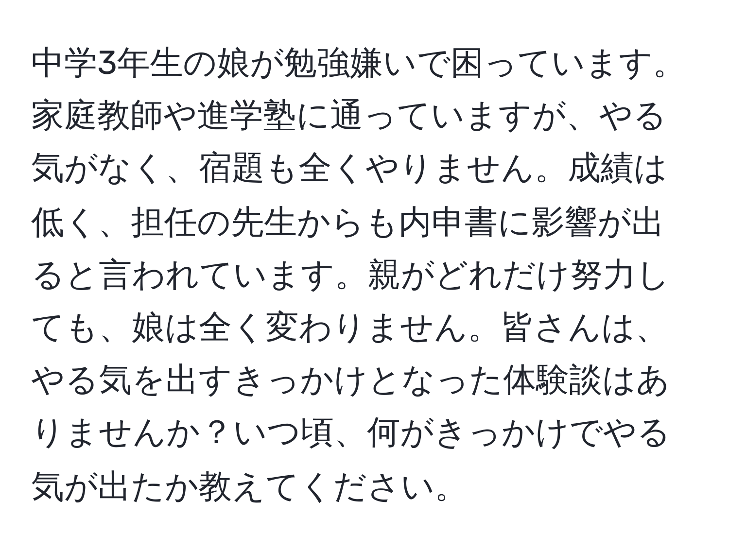 中学3年生の娘が勉強嫌いで困っています。家庭教師や進学塾に通っていますが、やる気がなく、宿題も全くやりません。成績は低く、担任の先生からも内申書に影響が出ると言われています。親がどれだけ努力しても、娘は全く変わりません。皆さんは、やる気を出すきっかけとなった体験談はありませんか？いつ頃、何がきっかけでやる気が出たか教えてください。