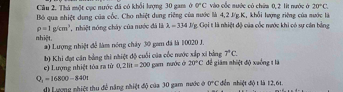 Thả một cục nước đá có khối lượng 30 gam ở 0°C vào cốc nước có chứa 0, 2 lít nước ở 20°C. 
Bỏ qua nhiệt dung của cốc. Cho nhiệt dung riêng của nước là 4,2 J/g. K, khối lượng riêng của nước là
rho =1g/cm^3 , nhiệt nóng chảy của nước đá là lambda =334J/g. Gọi t là nhiệt độ của cốc nước khi có sự cân bằng 
nhiệt. 
a) Lượng nhiệt để làm nóng chảy 30 gam đá là 10020 J. 
b) Khi đạt cân bằng thì nhiệt độ cuối của cốc nước xấp xỉ bằng 7°C. 
c) Lượng nhiệt tỏa ra từ 0,2lit=200 gam nước ở 20°C để giảm nhiệt độ xuống t là
Q_1=16800-840t
d) Lượng nhiệt thu để nâng nhiệt độ của 30 gam nước ở 0°C đến nhiệt độ t là 12,6t.